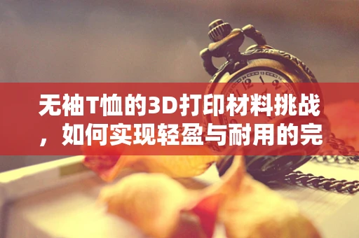 无袖T恤的3D打印材料挑战，如何实现轻盈与耐用的完美结合？