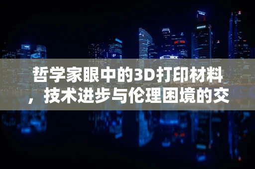 哲学家眼中的3D打印材料，技术进步与伦理困境的交织