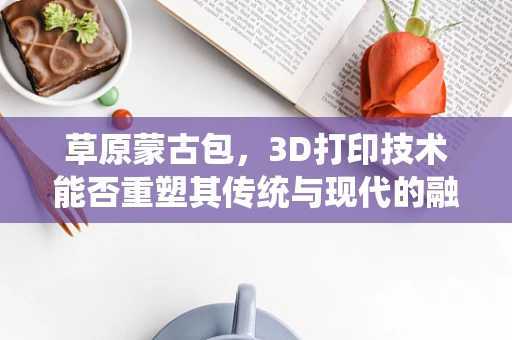 草原蒙古包，3D打印技术能否重塑其传统与现代的融合？