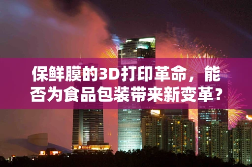保鲜膜的3D打印革命，能否为食品包装带来新变革？