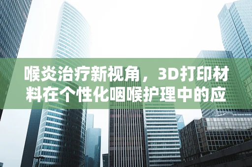 喉炎治疗新视角，3D打印材料在个性化咽喉护理中的应用潜力？