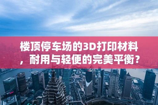 楼顶停车场的3D打印材料，耐用与轻便的完美平衡？