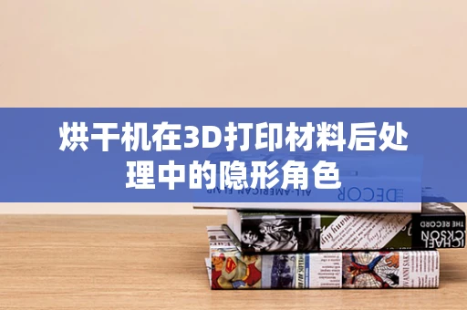 烘干机在3D打印材料后处理中的隐形角色