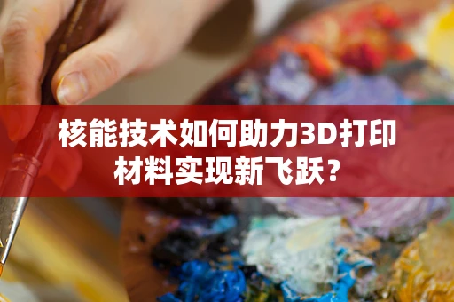 核能技术如何助力3D打印材料实现新飞跃？