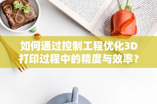 如何通过控制工程优化3D打印过程中的精度与效率？