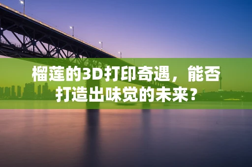 榴莲的3D打印奇遇，能否打造出味觉的未来？