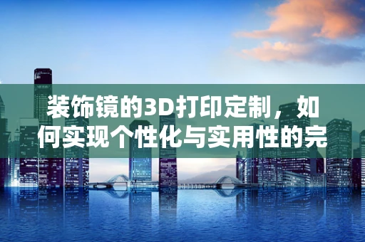 装饰镜的3D打印定制，如何实现个性化与实用性的完美结合？