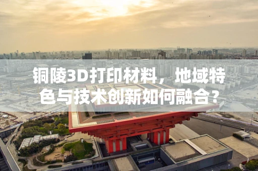 铜陵3D打印材料，地域特色与技术创新如何融合？