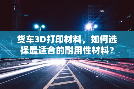 货车3D打印材料，如何选择最适合的耐用性材料？