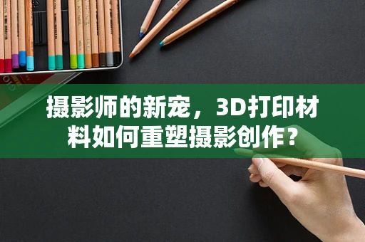 摄影师的新宠，3D打印材料如何重塑摄影创作？