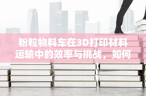 粉粒物料车在3D打印材料运输中的效率与挑战，如何实现高效、安全的输送？