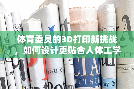 体育委员的3D打印新挑战，如何设计更贴合人体工学的运动装备？