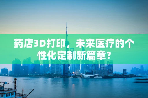 药店3D打印，未来医疗的个性化定制新篇章？