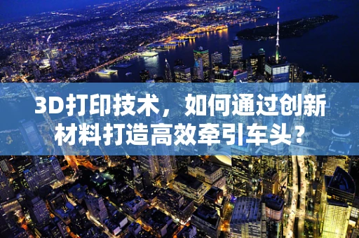 3D打印技术，如何通过创新材料打造高效牵引车头？
