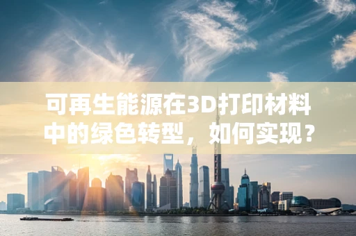 可再生能源在3D打印材料中的绿色转型，如何实现？
