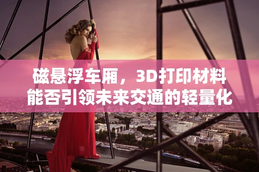 磁悬浮车厢，3D打印材料能否引领未来交通的轻量化革命？