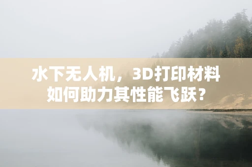 水下无人机，3D打印材料如何助力其性能飞跃？