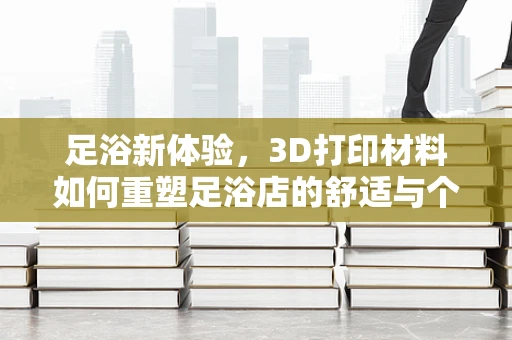 足浴新体验，3D打印材料如何重塑足浴店的舒适与个性化？