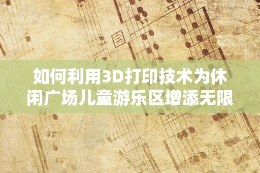 如何利用3D打印技术为休闲广场儿童游乐区增添无限乐趣？
