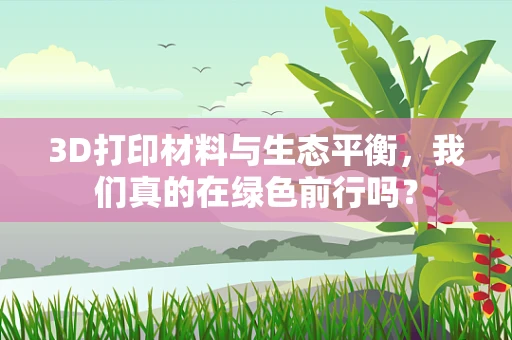 3D打印材料与生态平衡，我们真的在绿色前行吗？