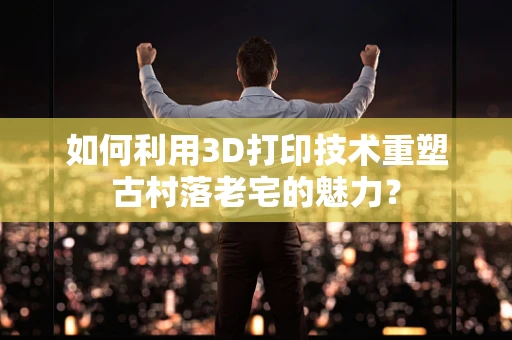 如何利用3D打印技术重塑古村落老宅的魅力？