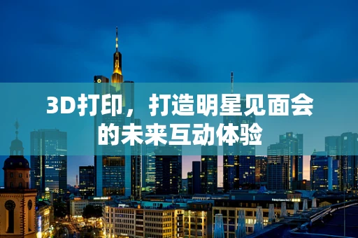 3D打印，打造明星见面会的未来互动体验
