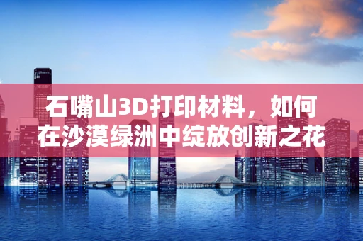 石嘴山3D打印材料，如何在沙漠绿洲中绽放创新之花？