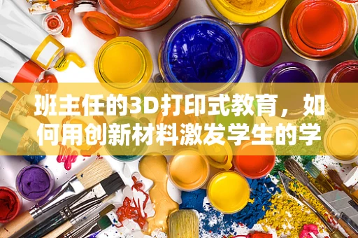 班主任的3D打印式教育，如何用创新材料激发学生的学习潜能？