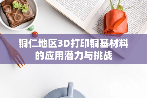 铜仁地区3D打印铜基材料的应用潜力与挑战