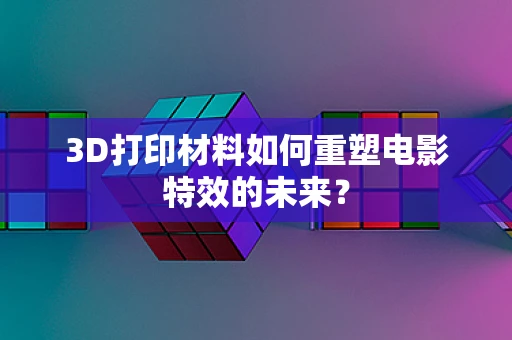 3D打印材料如何重塑电影特效的未来？