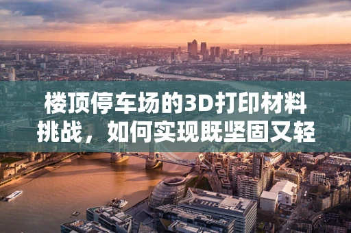 楼顶停车场的3D打印材料挑战，如何实现既坚固又轻质的完美平衡？