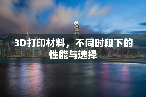3D打印材料，不同时段下的性能与选择