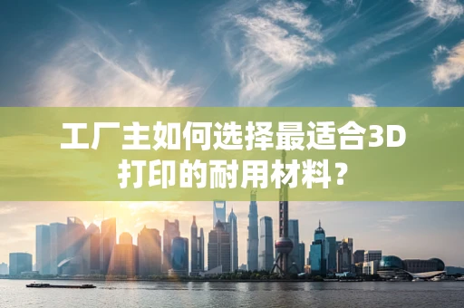 工厂主如何选择最适合3D打印的耐用材料？