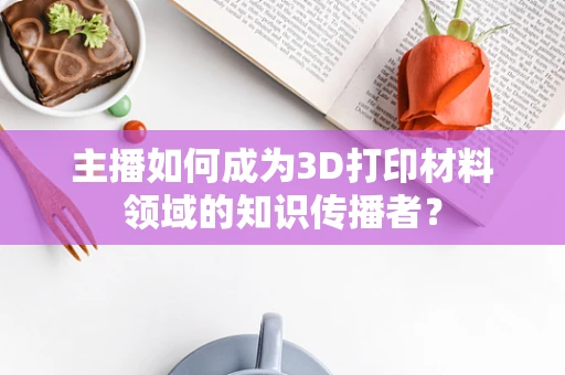 主播如何成为3D打印材料领域的知识传播者？