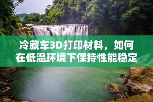 冷藏车3D打印材料，如何在低温环境下保持性能稳定？