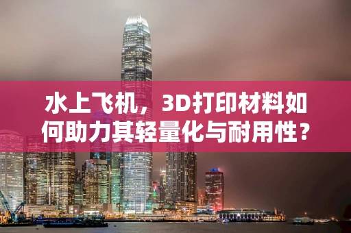 水上飞机，3D打印材料如何助力其轻量化与耐用性？