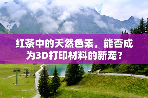 红茶中的天然色素，能否成为3D打印材料的新宠？