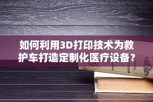 如何利用3D打印技术为救护车打造定制化医疗设备？