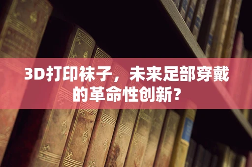 3D打印袜子，未来足部穿戴的革命性创新？
