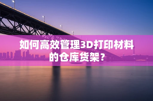 如何高效管理3D打印材料的仓库货架？