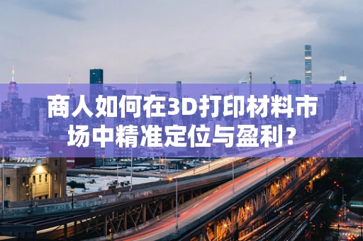 商人如何在3D打印材料市场中精准定位与盈利？