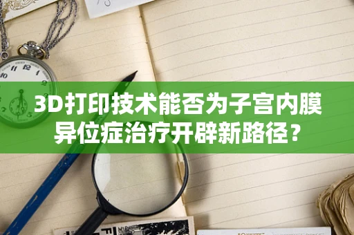 3D打印技术能否为子宫内膜异位症治疗开辟新路径？