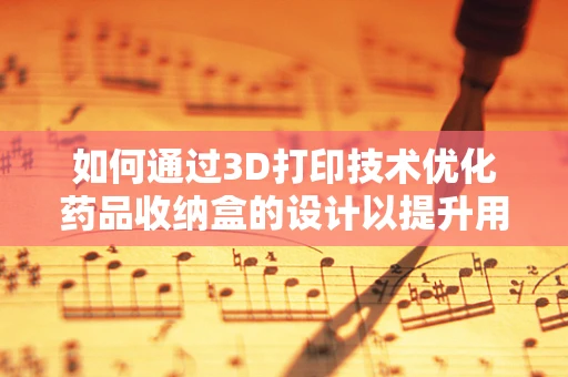 如何通过3D打印技术优化药品收纳盒的设计以提升用药安全？
