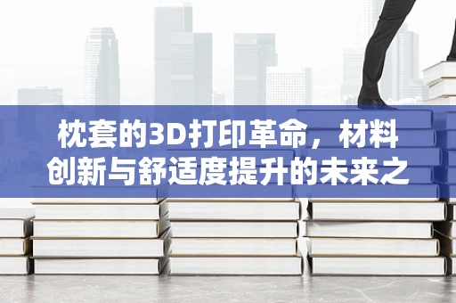 枕套的3D打印革命，材料创新与舒适度提升的未来之路？