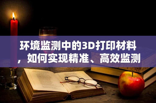 环境监测中的3D打印材料，如何实现精准、高效监测？
