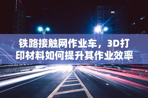 铁路接触网作业车，3D打印材料如何提升其作业效率与安全性？
