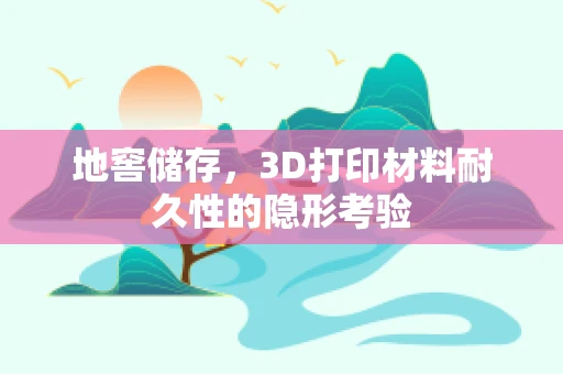 地窖储存，3D打印材料耐久性的隐形考验