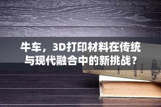 牛车，3D打印材料在传统与现代融合中的新挑战？