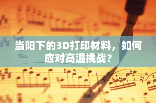 当阳下的3D打印材料，如何应对高温挑战？