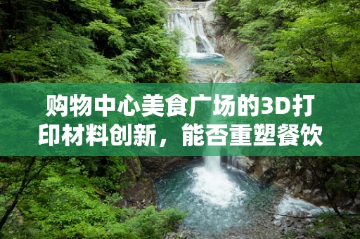 购物中心美食广场的3D打印材料创新，能否重塑餐饮体验的未来？